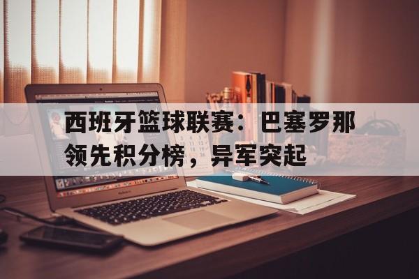 西班牙篮球联赛:巴塞罗那领先积分榜,异军突起的简单介绍
