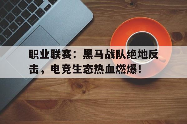 职业联赛：黑马战队绝地反击，电竞生态热血燃爆！