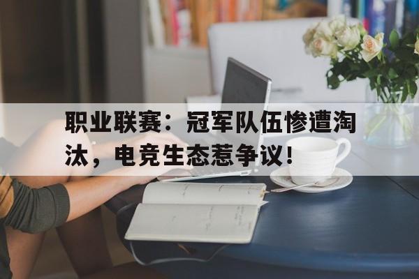 职业联赛:冠军队伍惨遭淘汰,电竞生态惹争议!