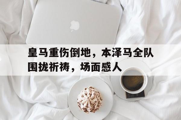 皇马重伤倒地，本泽马全队围拢祈祷，场面感人