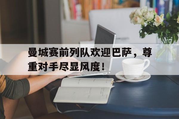 曼城赛前列队欢迎巴萨，尊重对手尽显风度！