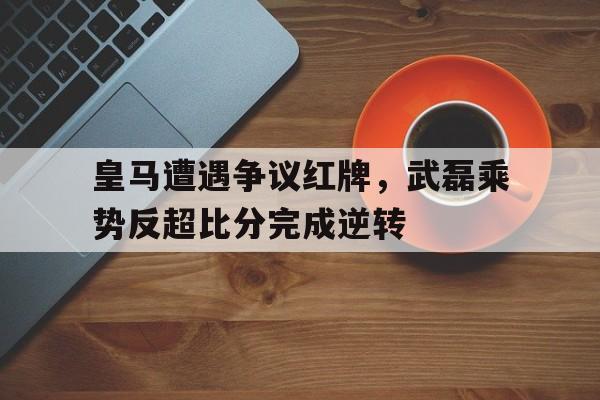 皇马遭遇争议红牌，武磊乘势反超比分完成逆转