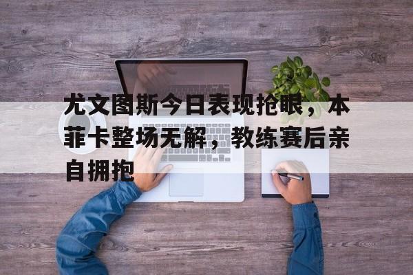 尤文图斯今日表现抢眼，本菲卡整场无解，教练赛后亲自拥抱