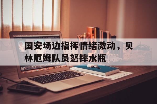 国安场边指挥情绪激动，贝林厄姆队员怒摔水瓶砰砰博士清场全部攻略